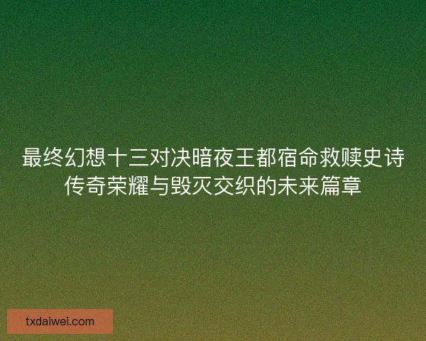 最终幻想十三对决暗夜王都宿命救赎史诗传奇荣耀与毁灭交织的未来篇章