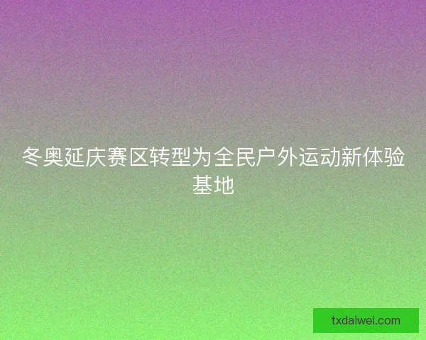冬奥延庆赛区转型为全民户外运动新体验基地 冬奥延庆赛区转型为全民户外运动新体验基地