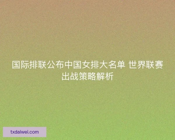 国际排联公布中国女排大名单 世界联赛出战策略解析 国际排联公布中国女排大名单 世界联赛出战策略解析