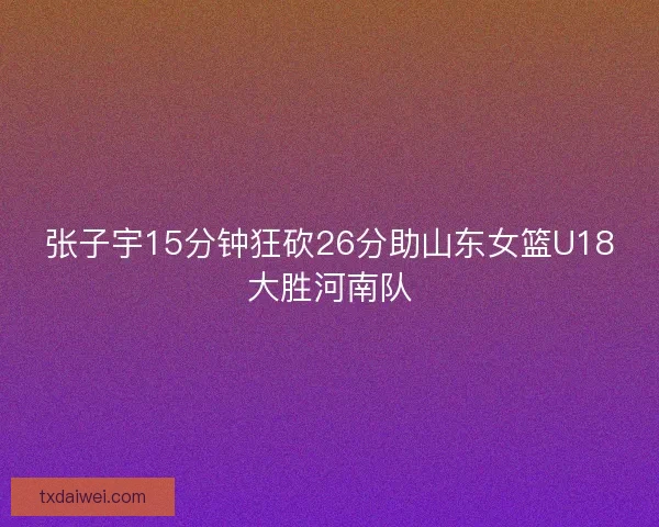 张子宇15分钟狂砍26分助山东女篮U18大胜河南队 张子宇15分钟狂砍26分助山东女篮U18大胜河南队