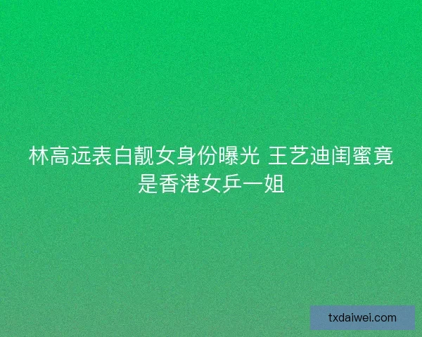 林高远表白靓女身份曝光 王艺迪闺蜜竟是香港女乒一姐