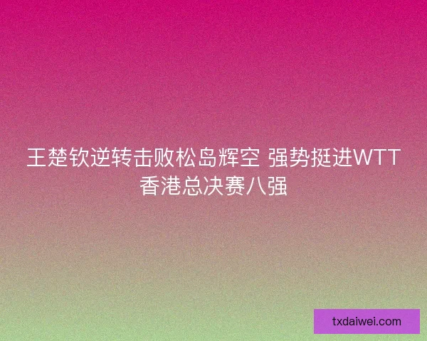 王楚钦逆转击败松岛辉空 强势挺进WTT香港总决赛八强