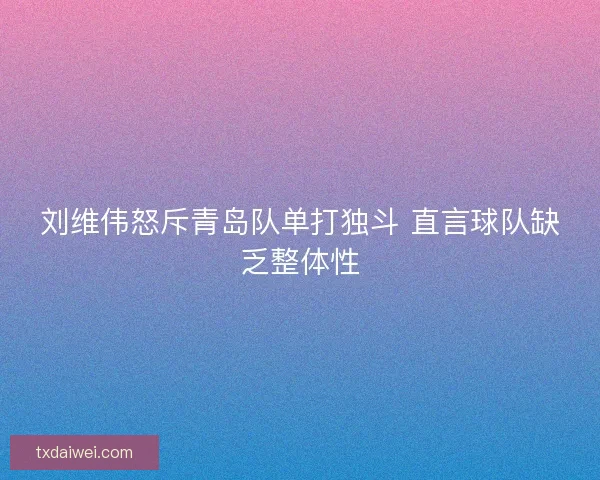 刘维伟怒斥青岛队单打独斗 直言球队缺乏整体性 刘维伟怒斥青岛队单打独斗 直言球队缺乏整体性