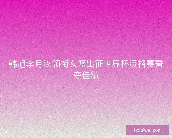 韩旭李月汝领衔女篮出征世界杯资格赛誓夺佳绩