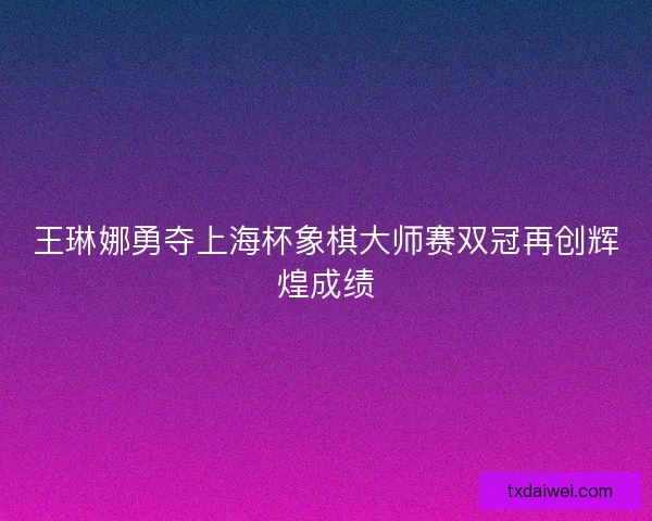 王琳娜勇夺上海杯象棋大师赛双冠再创辉煌成绩