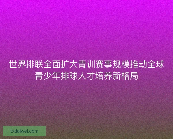 世界排联全面扩大青训赛事规模推动全球青少年排球人才培养新格局